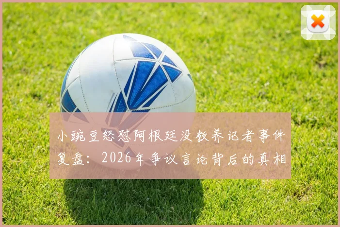 小豌豆怒怼阿根廷没教养记者事件复盘：2026年争议言论背后的真相与各方反应梳理