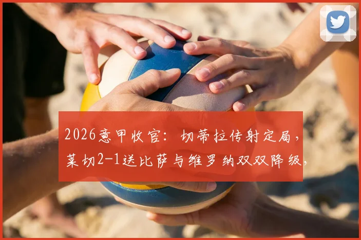 2026意甲收官:切蒂拉传射定局,莱切2-1送比萨与维罗纳双双降级,完整战报与保级形势深度分析