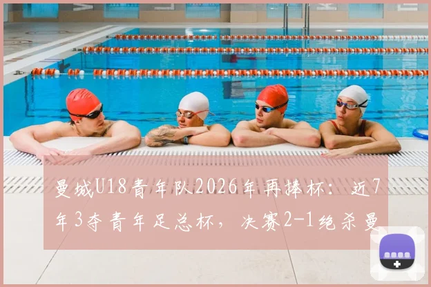 曼城U18青年队2026年再捧杯：近7年3夺青年足总杯，决赛2-1绝杀曼联U18背后的青训体系解析