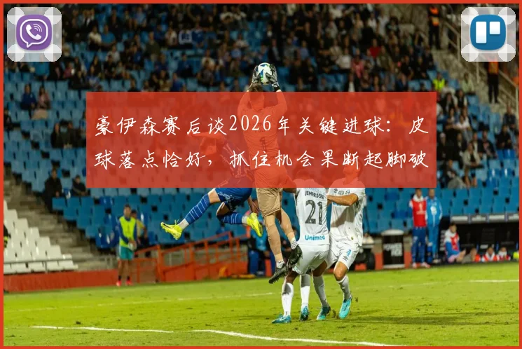 豪伊森赛后谈2026年关键进球：皮球落点恰好，抓住机会果断起脚破门