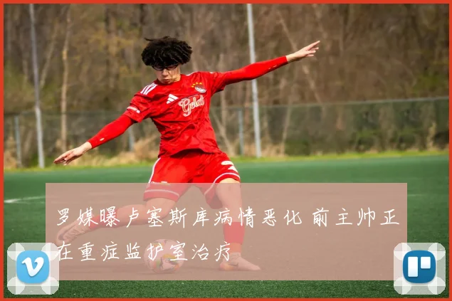 罗媒曝卢塞斯库病情恶化 前主帅正在重症监护室治疗