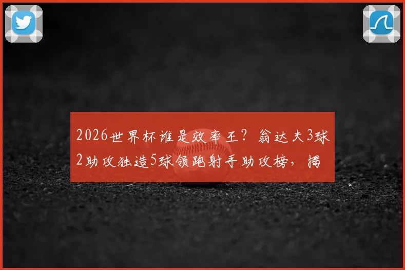 2026世界杯谁是效率王？翁达夫3球2助攻独造5球领跑射手助攻榜，揭秘其惊人表现背后的原因