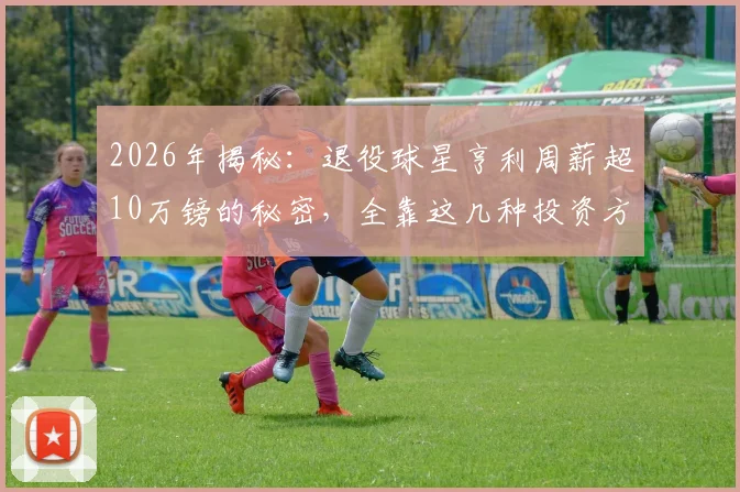 2026年揭秘：退役球星亨利周薪超10万镑的秘密，全靠这几种投资方式，退役球员理财指南
