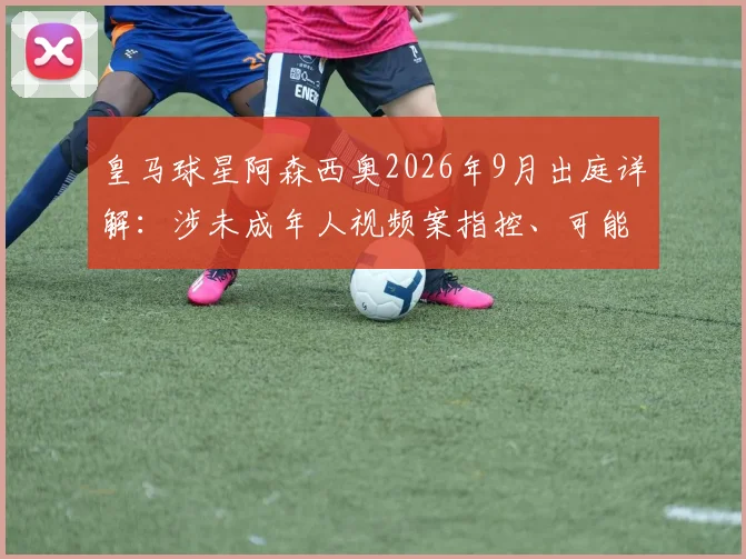 皇马球星阿森西奥2026年9月出庭详解:涉未成年人视频案指控、可能法律后果及对其职业生涯影响评估