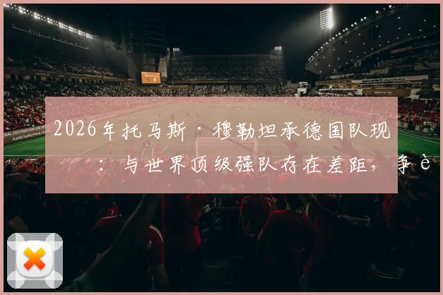 2026年托马斯·穆勒坦承德国队现状：与世界顶级强队存在差距，争胜心有余而力不足