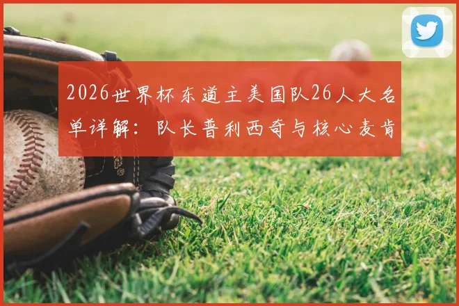2026世界杯东道主美国队26人大名单详解:队长普利西奇与核心麦肯尼领衔,主场优势与阵容深度全面解析