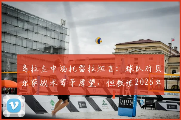 乌拉圭中场托雷拉坦言：球队对贝尔萨战术寄予厚望，但教练2026年执教风格与成果引热议