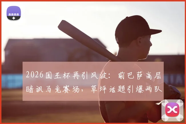 2026国王杯再引风波：前巴萨高层暗讽马竞赛场，草坪话题引爆两队历史恩怨
