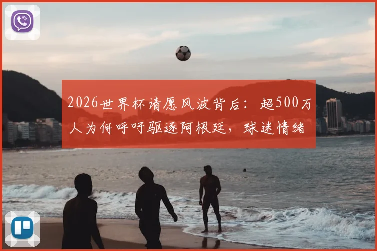 2026世界杯请愿风波背后:超500万人为何呼吁驱逐阿根廷,球迷情绪失控引爆社交媒体