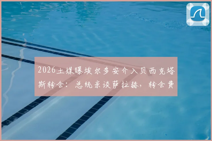 2026土媒曝埃尔多安介入贝西克塔斯转会：总统亲谈萨拉赫，转会费年薪条款全解析