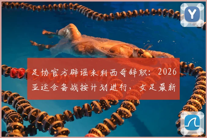 足协官方辟谣米利西奇辞职：2026亚运会备战按计划进行，女足最新动态解读