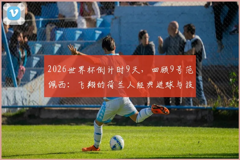 2026世界杯倒计时9天，回顾9号范佩西：飞翔的荷兰人经典进球与技术特点深度解读