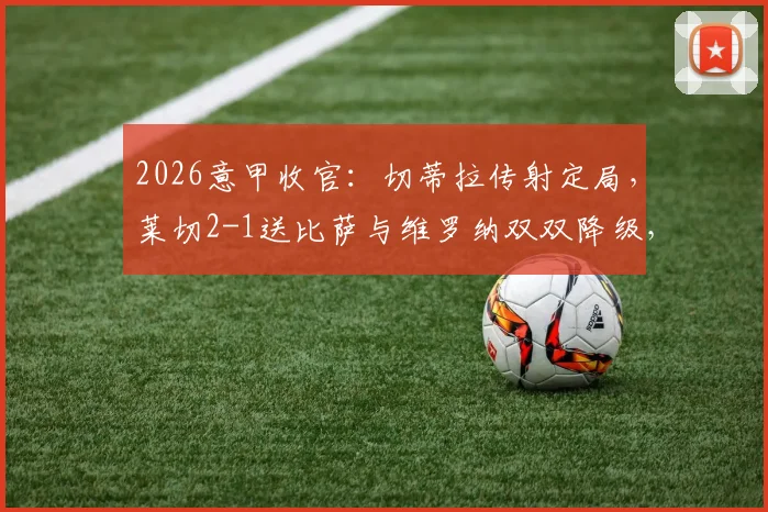 2026意甲收官：切蒂拉传射定局，莱切2-1送比萨与维罗纳双双降级，完整战报与保级形势深度分析