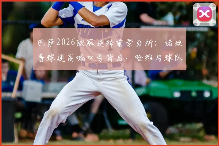 巴萨2026欧冠逆转前景分析：诺坎普球迷高喊口号背后，哈维与球队近期状态深度解读