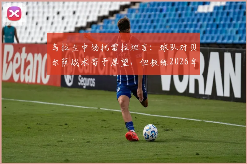 乌拉圭中场托雷拉坦言:球队对贝尔萨战术寄予厚望,但教练2026年执教风格与成果引热议