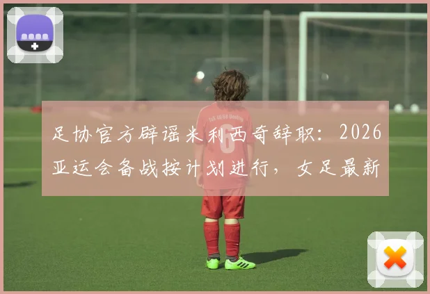 足协官方辟谣米利西奇辞职:2026亚运会备战按计划进行,女足最新动态解读