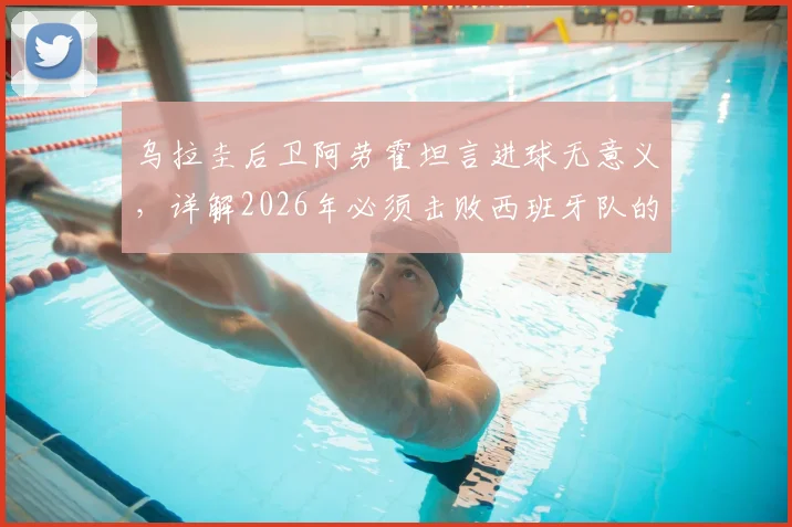 乌拉圭后卫阿劳霍坦言进球无意义，详解2026年必须击败西班牙队的关键原因与战术分析
