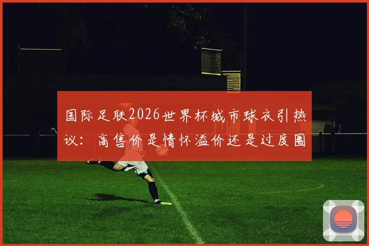 国际足联2026世界杯城市球衣引热议:高售价是情怀溢价还是过度圈钱?球迷该如何理性选择?