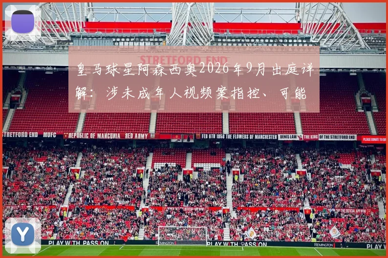 皇马球星阿森西奥2026年9月出庭详解：涉未成年人视频案指控、可能法律后果及对其职业生涯影响评估