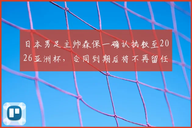 日本男足主帅森保一确认执教至2026亚洲杯,合同到期后将不再留任,继任者选拔已启动