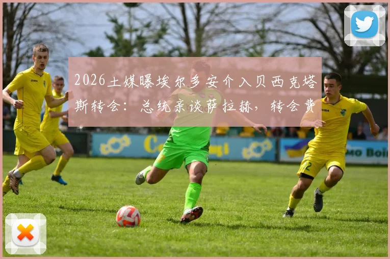 2026土媒曝埃尔多安介入贝西克塔斯转会:总统亲谈萨拉赫,转会费年薪条款全解析