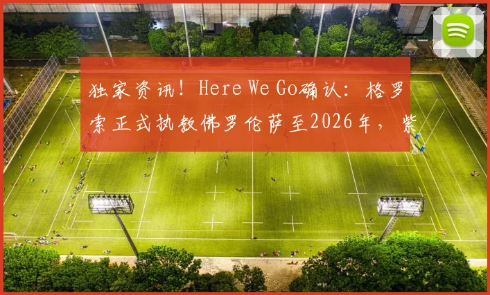 独家资讯！Here We Go确认：格罗索正式执教佛罗伦萨至2026年，紫百合新周期开启