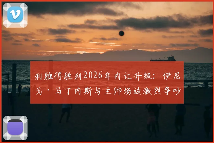 利雅得胜利2026年内讧升级:伊尼戈·马丁内斯与主帅场边激烈争吵原因曝光,更衣室矛盾最新进展深度剖析