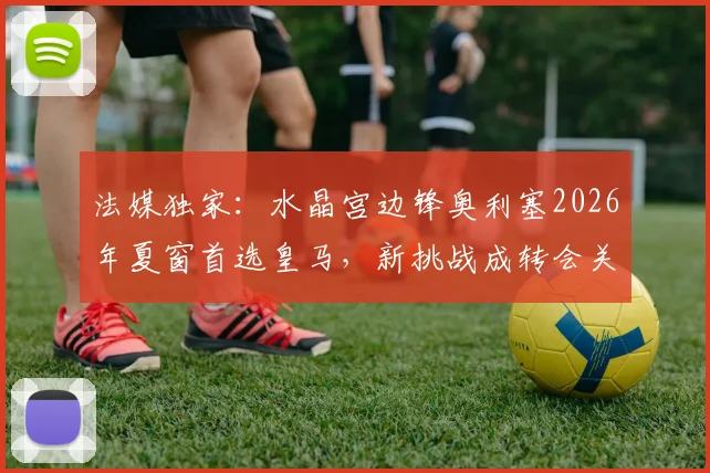 法媒独家:水晶宫边锋奥利塞2026年夏窗首选皇马,新挑战成转会关键驱动力