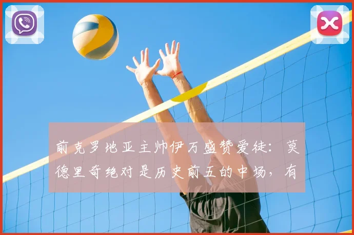 前克罗地亚主帅伊万盛赞爱徒：莫德里奇绝对是历史前五的中场，有幸执教他是我的荣耀