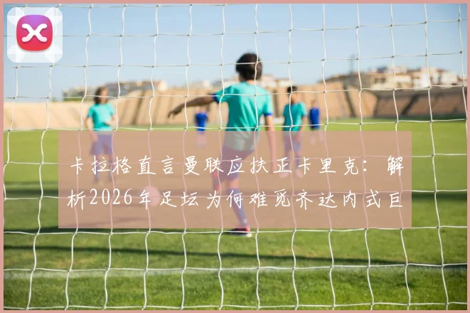 卡拉格直言曼联应扶正卡里克:解析2026年足坛为何难觅齐达内式巨星主帅