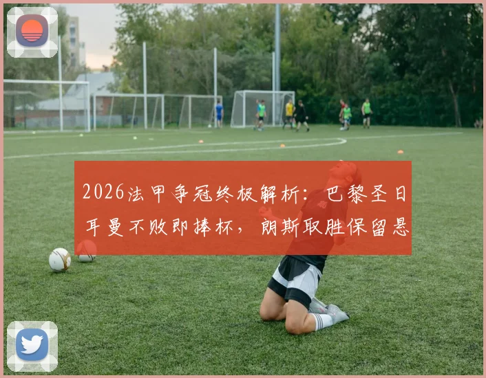 2026法甲争冠终极解析：巴黎圣日耳曼不败即捧杯，朗斯取胜保留悬念，附冠军形势完整分析