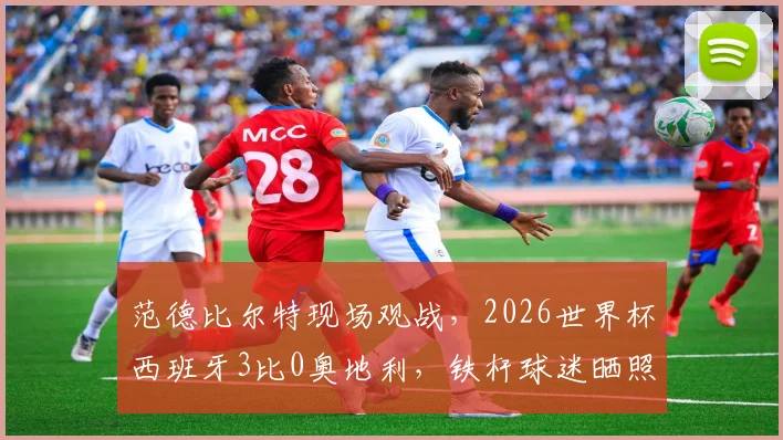 范德比尔特现场观战，2026世界杯西班牙3比0奥地利，铁杆球迷晒照引热议