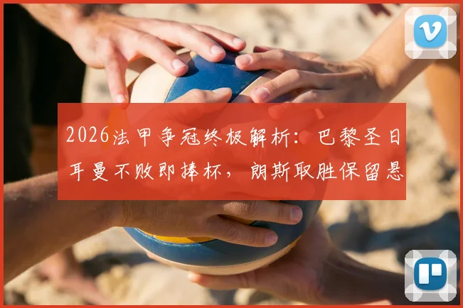 2026法甲争冠终极解析：巴黎圣日耳曼不败即捧杯，朗斯取胜保留悬念，附冠军形势完整分析