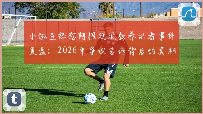 小豌豆怒怼阿根廷没教养记者事件复盘：2026年争议言论背后的真相与各方反应梳理