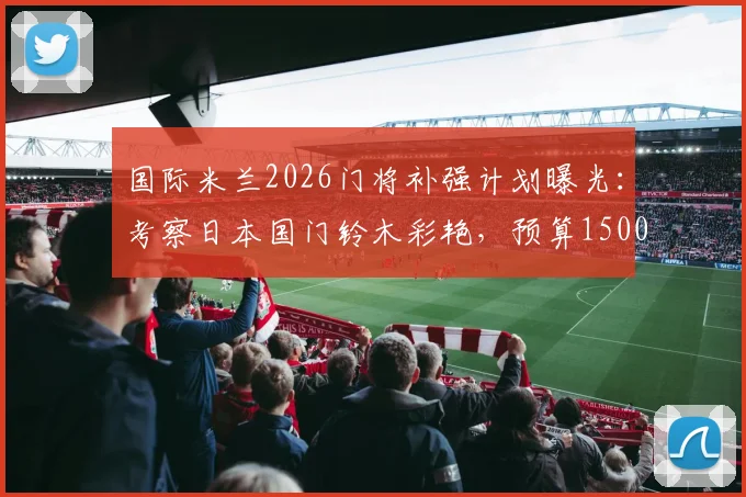 国际米兰2026门将补强计划曝光:考察日本国门铃木彩艳,预算1500万欧瞄准潜力新星