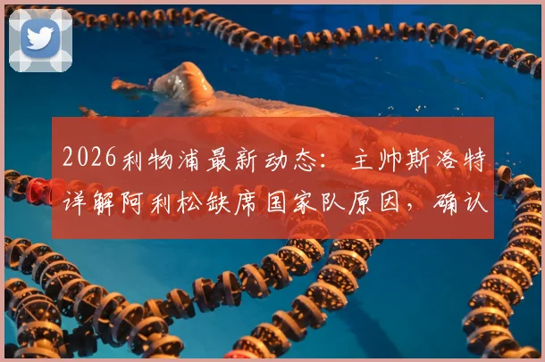 2026利物浦最新动态：主帅斯洛特详解阿利松缺席国家队原因，确认其周末联赛可出战