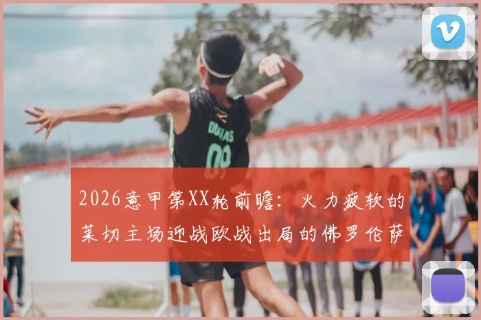 2026意甲第XX轮前瞻：火力疲软的莱切主场迎战欧战出局的佛罗伦萨，历史交锋与赛程压力全解析