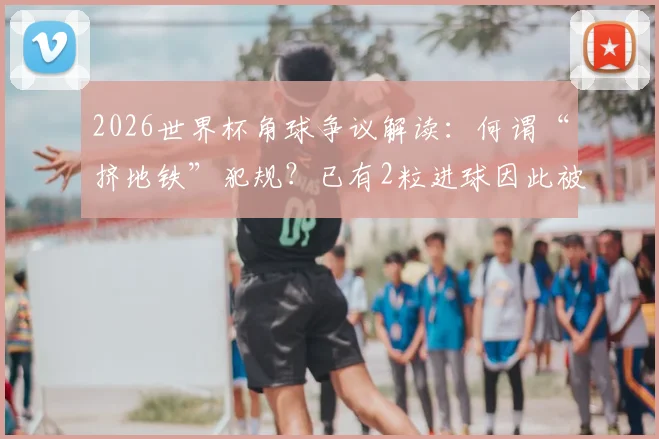 2026世界杯角球争议解读：何谓“挤地铁”犯规？已有2粒进球因此被吹，禁区攻防新规详解