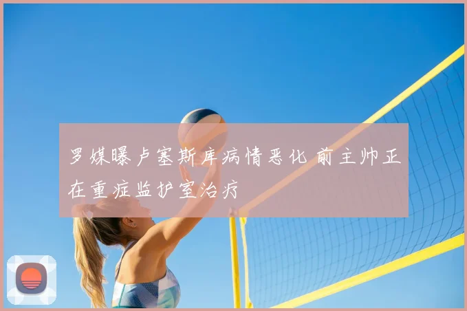 罗媒曝卢塞斯库病情恶化 前主帅正在重症监护室治疗