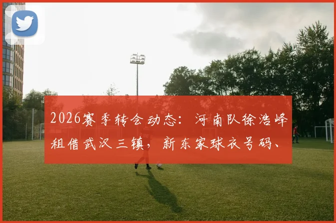 2026赛季转会动态：河南队徐浩峰租借武汉三镇，新东家球衣号码、年薪及离队原因解读