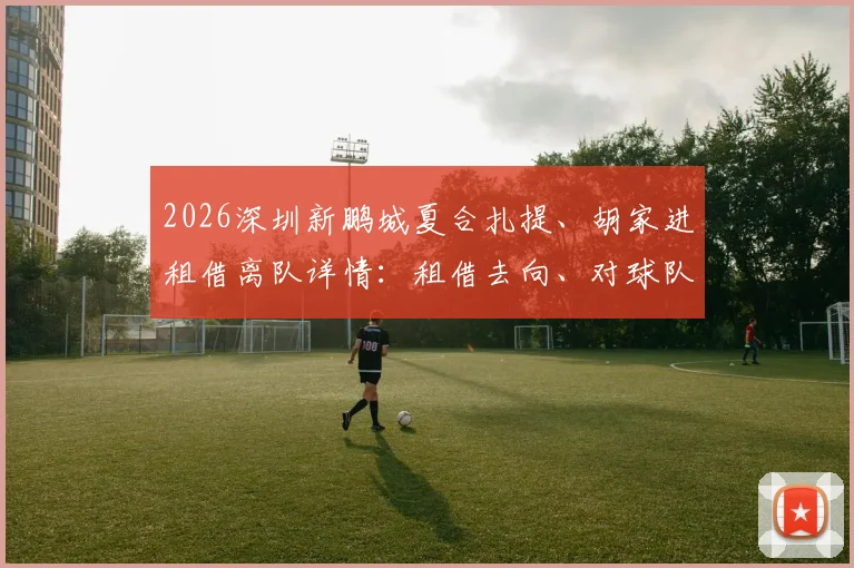 2026深圳新鹏城夏合扎提、胡家进租借离队详情：租借去向、对球队阵容影响及球员前景分析