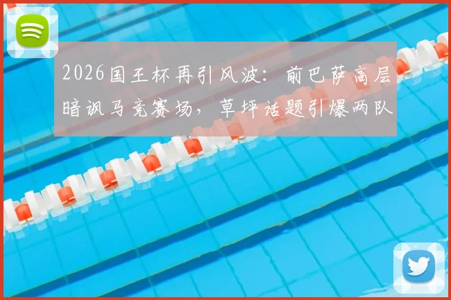 2026国王杯再引风波：前巴萨高层暗讽马竞赛场，草坪话题引爆两队历史恩怨