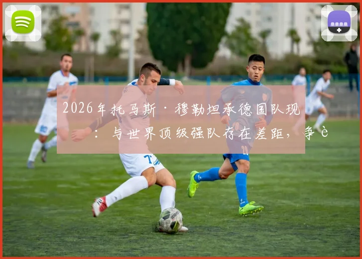 2026年托马斯·穆勒坦承德国队现状:与世界顶级强队存在差距,争胜心有余而力不足
