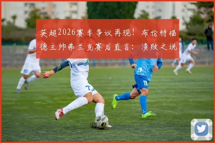 英超2026赛季争议再现!布伦特福德主帅弗兰克赛后直言:溃败之说不公,关键点球未判全解析
