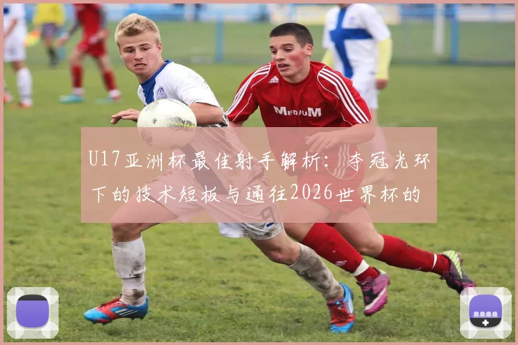 U17亚洲杯最佳射手解析:夺冠光环下的技术短板与通往2026世界杯的成长路径