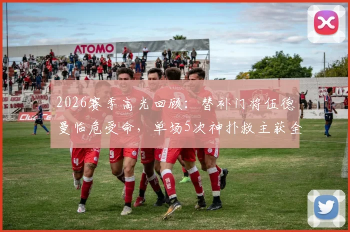 2026赛季高光回顾:替补门将伍德曼临危受命,单场5次神扑救主获全场掌声