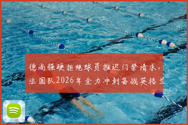 德尚强硬拒绝球员推迟门禁请求，法国队2026年全力冲刺备战英格兰，内部管理引关注