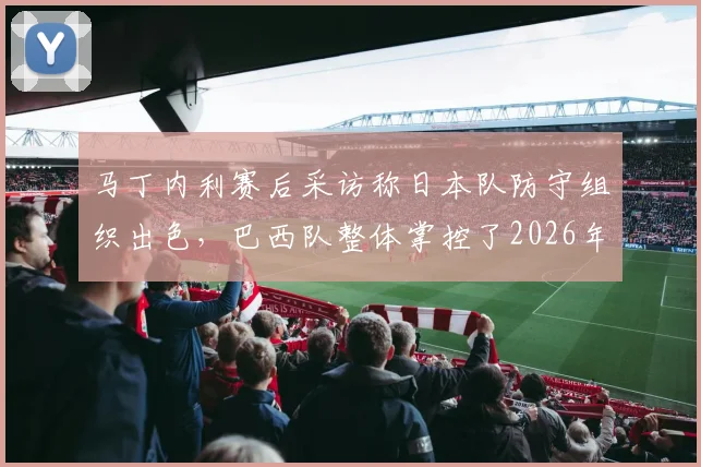 马丁内利赛后采访称日本队防守组织出色，巴西队整体掌控了2026年这场比赛，专家分析日本队输球关键原因