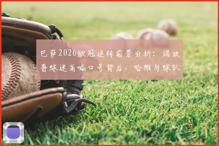 巴萨2026欧冠逆转前景分析：诺坎普球迷高喊口号背后，哈维与球队近期状态深度解读