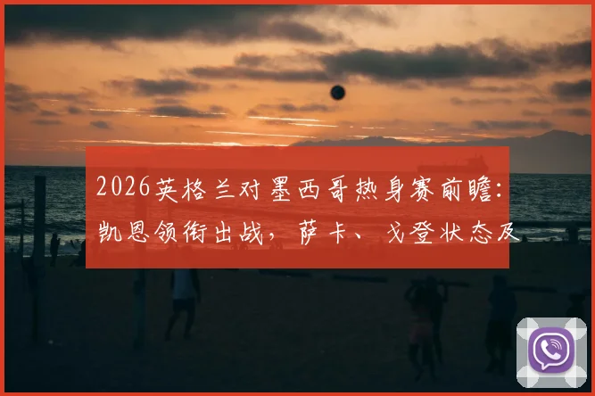 2026英格兰对墨西哥热身赛前瞻:凯恩领衔出战,萨卡、戈登状态及希门尼斯伤愈成焦点